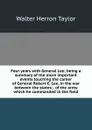 Four years with General Lee; being a summary of the more important events touching the career of General Robert E. Lee, in the war between the states; . of the army which he commanded in the field - Walter Herron Taylor