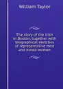 The story of the Irish in Boston, together with biographical sketches of representative men and noted women - William Taylor
