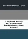 Centennial History of Columbus and Franklin County, Ohio, Volume 1 - William Alexander Taylor