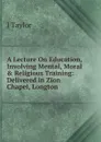 A Lecture On Education, Involving Mental, Moral . Religious Training: Delivered in Zion Chapel, Longton - J. Taylor
