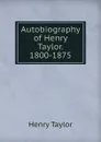 Autobiography of Henry Taylor. 1800-1875 - Henry Taylor