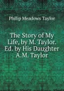 The Story of My Life, by M. Taylor. Ed. by His Daughter A.M. Taylor. - Philip Meadows Taylor