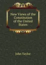 New Views of the Constitution of the United States - Taylor John