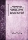 An Examination Into and an Elucidation of the Great Principle of the Mediation and Atonement of Our Lord and Savior Jesus Christ - Taylor John