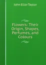 Flowers: Their Origin, Shapes, Perfumes, and Colours - John Ellor Taylor