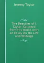 The Beauties of J. Taylor: Selected from His Works with an Essay On His Life and Writings - Jeremy Taylor