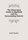 The Illustrated Guide to Sheffield and the Surrounding District - Taylor John