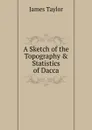 A Sketch of the Topography . Statistics of Dacca - James Taylor