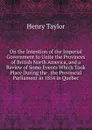 On the Intention of the Imperial Government to Unite the Provinces of British North America, and a Review of Some Events Which Took Place During the . the Provincial Parliament in 1854 in Quebec - Henry Taylor