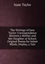 The Writings of Jane Taylor: Correspondence Between a Mother and Her Daughter at School. Original Poems for Infant Minds. Display, a Tale - Isaac Taylor