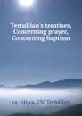 Tertullian.s treatises, Concerning prayer, Concerning baptism - ca 160-ca. 230 Tertullian