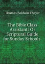 The Bible Class Assistant: Or Scriptural Guide for Sunday Schools . - Thomas Baldwin Thayer