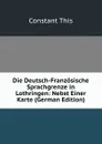 Die Deutsch-Franzosische Sprachgrenze in Lothringen: Nebst Einer Karte (German Edition) - Constant This