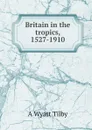 Britain in the tropics, 1527-1910 - A Wyatt Tilby