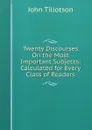 Twenty Discourses On the Most Important Subjects: Calculated for Every Class of Readers - John Tillotson