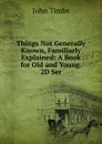 Things Not Generally Known, Familiarly Explained: A Book for Old and Young. 2D Ser. - John Timbs