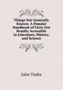 Things Not Generally Known: A Popular Handbook of Facts Not Readily Accessible in Literature, History, and Science - John Timbs