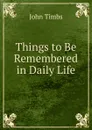 Things to Be Remembered in Daily Life - John Timbs
