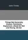 Things Not Generally Known: Familiarly Explained. a Book for Old and Young. 1St Ser. - John Timbs