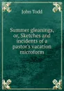 Summer gleanings, or, Sketches and incidents of a pastor.s vacation microform - John Todd
