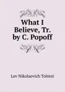 What I Believe, Tr. by C. Popoff - Lev Nikolaevich Tolstoi