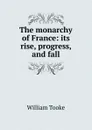 The monarchy of France: its rise, progress, and fall - William Tooke