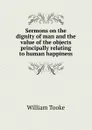 Sermons on the dignity of man and the value of the objects principally relating to human happiness - William Tooke