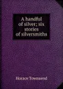 A handful of silver; six stories of silversmiths - Horace Townsend