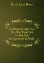 Intellectual Algebra; Or, Oral Exercises in Algebra; for Common Schools . - David Bates Tower