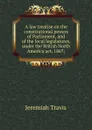 A law treatise on the constitutional powers of Parliament, and of the local legislatures, under the British North America act, 1867; - Jeremiah Travis