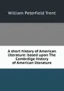 A short history of American literature: based upon The Cambrdige history of American literature - William Peterfield Trent