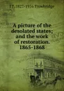 A picture of the desolated states; and the work of restoration. 1865-1868 - J. T. Trowbridge