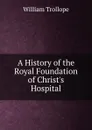 A History of the Royal Foundation of Christ.s Hospital - William Trollope