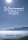 The Niger Sources and the Borders of the New Sierra Leone Protectorate - James Keith Trotter