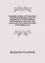 A complete history of Connecticut, civil and ecclesiastical, from the emigration of its first planters, from England, in the year 1630, to the year 1764; and to the close of the Indian wars - Benjamin Trumbull