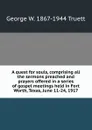 A quest for souls, comprising all the sermons preached and prayers offered in a series of gospel meetings held in Fort Worth, Texas, June 11-24, 1917 - George W. 1867-1944 Truett