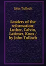 Leaders of the reformation: Luther, Calvin, Latimer, Knox / by John Tulloch - John Tulloch