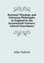 Rational Theology and Christian Philosophy in England in the Seventeenth Century: Liberal Churchmen - John Tulloch