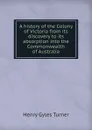 A history of the Colony of Victoria from its discovery to its absorption into the Commonwealth of Australia - Henry Gyles Turner