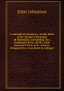 A manual of chemistry, on the basis of Dr. Turner.s Elements of chemistry; containing, in a condensed form, all the most important facts and . science. Designed for a text book in colleges - John Johnston