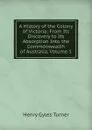 A History of the Colony of Victoria: From Its Discovery to Its Absorption Into the Commonwealth of Australia, Volume 1 - Henry Gyles Turner