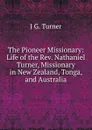 The Pioneer Missionary: Life of the Rev. Nathaniel Turner, Missionary in New Zealand, Tonga, and Australia - J G. Turner