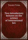 Two introductory lectures on the science of international law - Travers Twiss