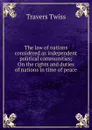 The law of nations considered as independent political communities; On the rights and duties of nations in time of peace - Travers Twiss