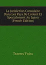 La Juridiction Consulaire Dans Les Pays De L.orient Et Specialement Au Japon (French Edition) - Travers Twiss