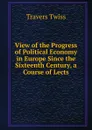 View of the Progress of Political Economy in Europe Since the Sixteenth Century, a Course of Lects - Travers Twiss