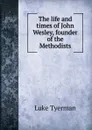 The life and times of John Wesley, founder of the Methodists - Luke Tyerman