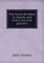 The forms of water in clouds, and rivers, ice, and glaciers - John Tyndall
