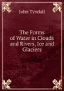 The Forms of Water in Clouds and Rivers, Ice and Glaciers - John Tyndall