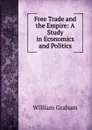 Free Trade and the Empire: A Study in Economics and Politics - William Graham